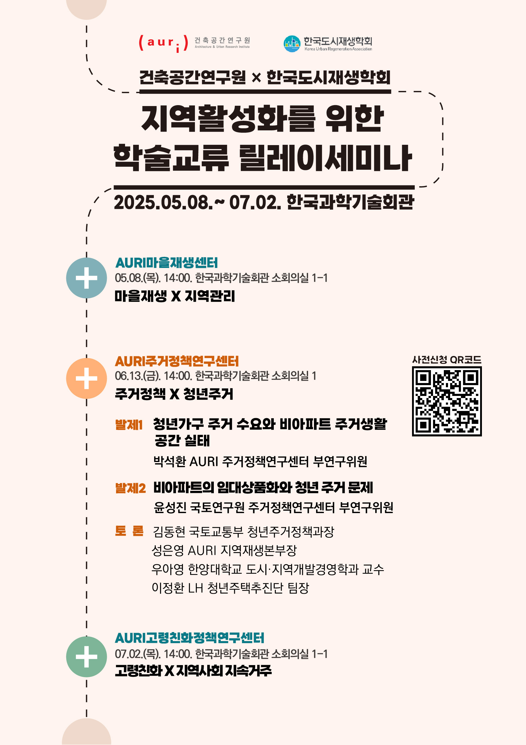 건축공간연구원x한국도시재생학회 지역활성화를 위한 학술교류 릴레이세미나 2025.05.08~07.02 한국과학기술회간 [AURI마을재생센터] 05.08(목) 14:00 한국과학기술회관 소회의실 1-1 마을재생X지역관리 [AURI주거정책연구센터] 06.13(금) 14:00 한국과학기술회관 소회의실 1 주거정책X청년주거 (발제1) 청년가구 주거 수요와 비아파트 주거생활 공간 실태 - 박석환 AURI 주거정책연구센터 부연구위원 (발제2) 비아파트의 임대상품화와 청년 주거 문제 - 윤성진 국토연구원 주거정책연구센터 부연구위원 (토론) 김동현 국토교통부 청년주거정책과장, 성은영 AURI 지역재생본부장, 우아영 한양대학교 도시&middot;지역개발경영학과 교수, 이정환 LH 청년주택추진단 팀장 [AURI고령친화정책연구센터] 07.02(묵) 14:00 한국과학기술회관 소회의실 1-1 고령친화 X 지역사회 지속거주 [사전신청 QR코드] https://m.site.naver.com/1GvJB