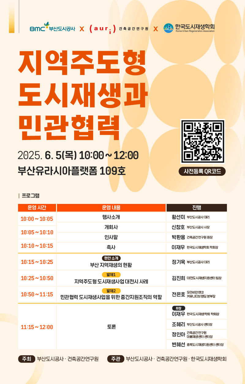 부산도시공사x건축공간연구원x한국도시재생학회 [지역주도형 도시재생과 민관협력] 2025.6.5(목) 10:00~12:00 부산유라시아플랫폼 109호 (사전등록 QR코드 https://m.site.naver.com/1I9j9) [프로그램] 10:00~10:05 행사소개 (황선미 부산도시공사 대리) 10:05~10:10 개회사 (신창호 부산도시공사 사장) 인사말 (박환용 건축공간연구원 원장) 10:10~10:15 축사 (이재우 한국도시재생학회 학회장) 10:15~10:25 현안소개-부산 지역재생의 현황 (정기욱 부산도시공사 대리) 10:25~10:50 발제1 지역주도형 도시재생사업 대전시 사례 (김진희 대전도시재생지원센터 팀장) 10:50~11:15 발제2 민관협력 도시재생사업을 위한 중간지원조직의 역할 (전ㄴ은호 모라비안엔코 커뮤니티브랜딩 본부장) 11:15~12:00 토론 (좌장 이재우 한국도시재생학회 학회장, 조혜리 부산도시공사 센터장, 정인아 건축공간연구원 마을재생센터 센터장, 변혜선 충북도시재생지원센터 센터장) 주최 부산도시공사, 건축공간연구원 / 주관 부산도시공사, 건축공간연구원, 한국도시재생학회