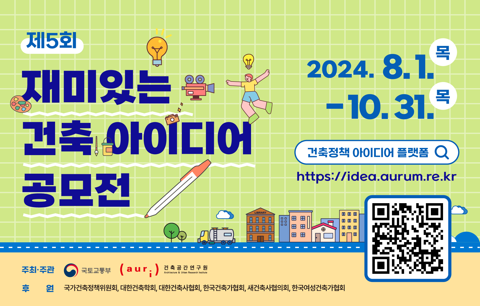 • 공모기간 : 2024년 8월 1일(목) ~ 2024년 10월 31일(목)• 공모주제 : 건축과 도시 미래 구상을 담은 아이디어와 제안• 공모자격 및 분야 - (일반부문) 전국민 누구나   ※ 1인·1팀 다작 출품 가능, 자격제한 없음(국내 거주 내·외국인) - (특별부문) 초등학교 저학년부(1~3학년), 초등학교 고학년부(4~6학년)   ※ 1인 1작품만 출품 가능• 공모양식  - (일반부문) 동영상 (5분 이내), 포스터 (A1), 에세이 (4페이지 이내) - (특별부문) 손그림 (A3 혹은 8절 도화지), 디지털 드로잉 (그래픽 프로그램, 태블릿 등 툴을 이용한 그림)• 접수방법 - (공통) 공식 누리집을 통한 온라인 접수(https://idea.aurum.re.kr)  ※ 만 14세 미만 지원자는‘보호자 동의 및 신청서(공식 누리집>게시판>붙임 파일)’ 작성 후 함께 제출 - (특별부문-손그림) 공모전 등록 후 작품(작품 뒷면 지원자 이름. 접수번호 표기)을 우편 제출  ※ 출품작 우편 접수는 응모 마감일(10월 31일) 도착분까지 인정  ※ (접수처) (30116) 세종특별자치시 가름로 143, KT&G 세종타워B 8층 건축공간연구원                    (제5회 재미있는 건축 아이디어 공모전 담당자 / 044-417-9637)자세한 사항은‘공식 누리집 > 공모전 안내 > 공모전 개요(https://idea.aurum.re.kr/about/outline)’ 참조• 문의 : 건축공간연구원(044-417-9637) 또는 공식 누리집